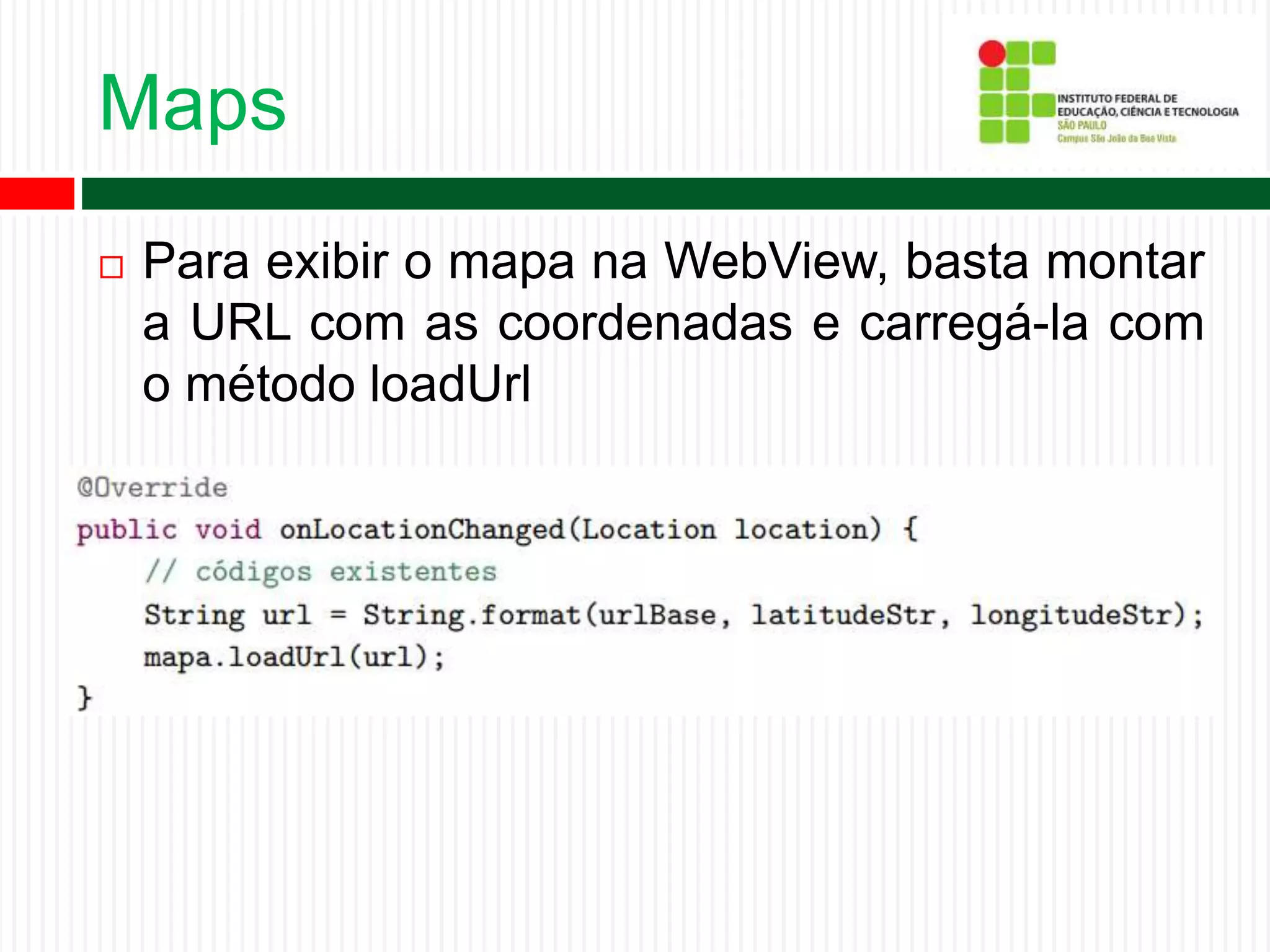 Maps
 Para exibir o mapa na WebView, basta montar
a URL com as coordenadas e carregá-la com
o método loadUrl
 
