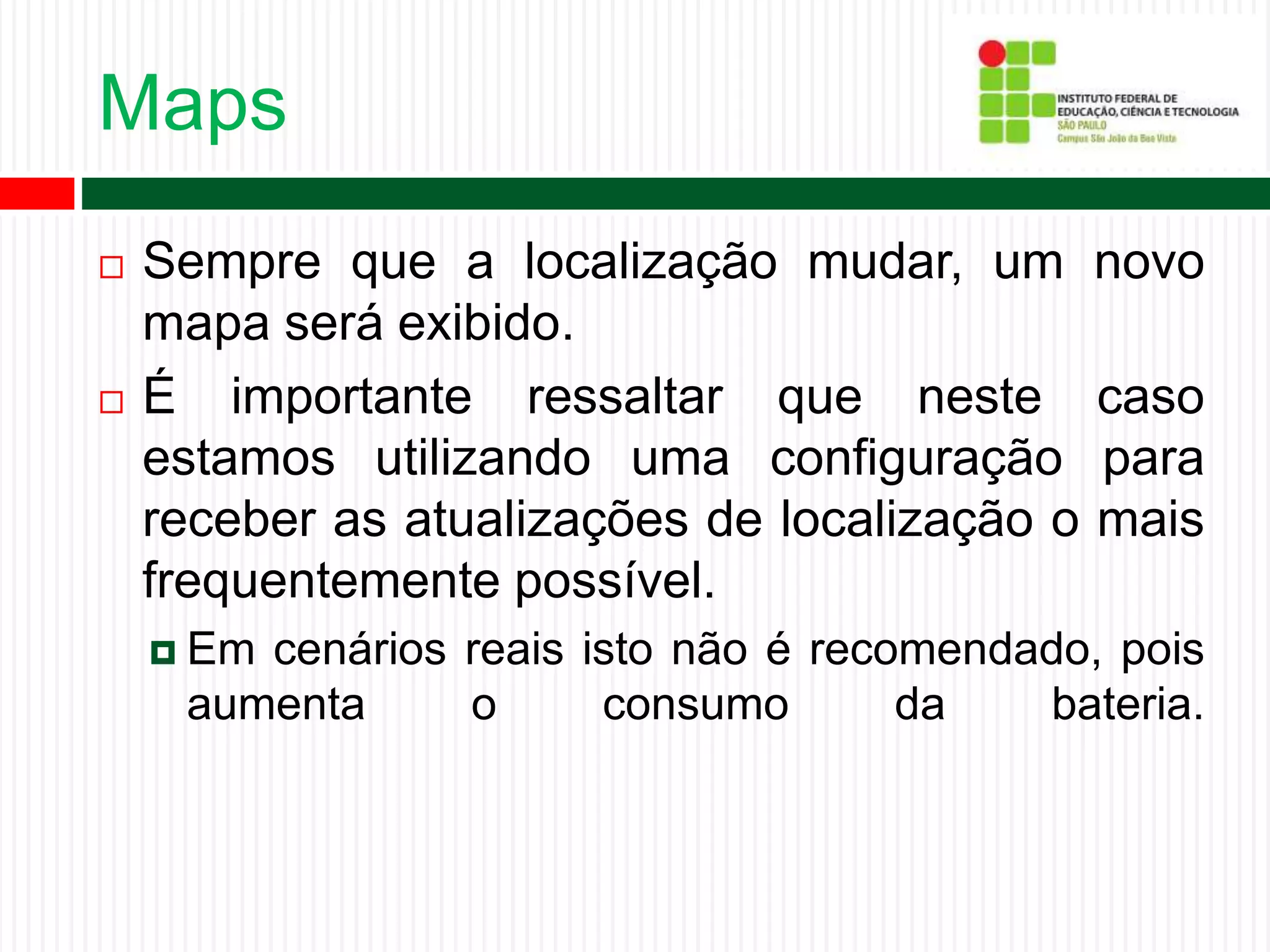 Maps
 Sempre que a localização mudar, um novo
mapa será exibido.
 É importante ressaltar que neste caso
estamos utilizando uma configuração para
receber as atualizações de localização o mais
frequentemente possível.
 Em cenários reais isto não é recomendado, pois
aumenta o consumo da bateria.
 