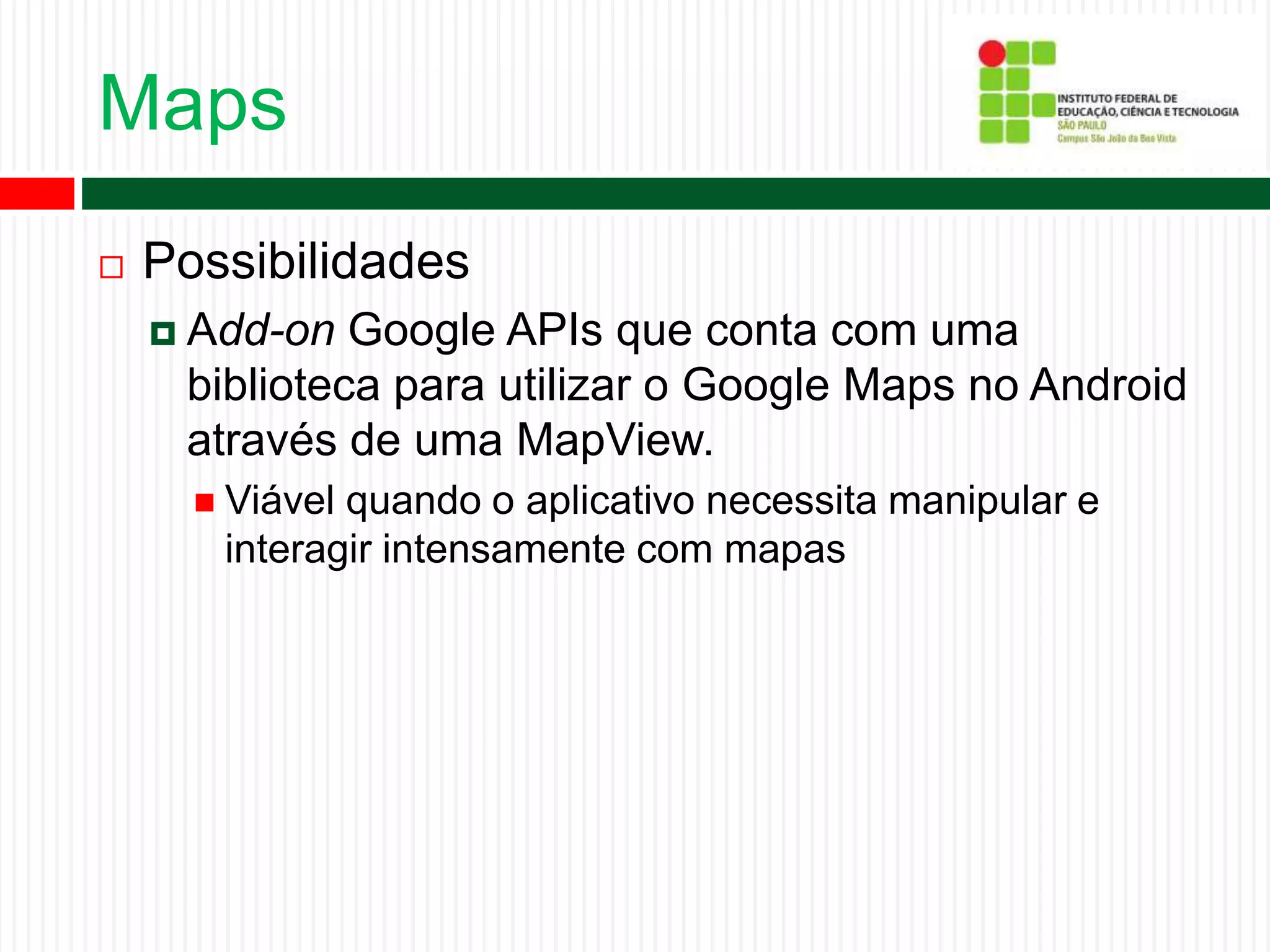 Maps
 Possibilidades
 Add-on Google APIs que conta com uma
biblioteca para utilizar o Google Maps no Android
através de uma MapView.
 Viável quando o aplicativo necessita manipular e
interagir intensamente com mapas
 