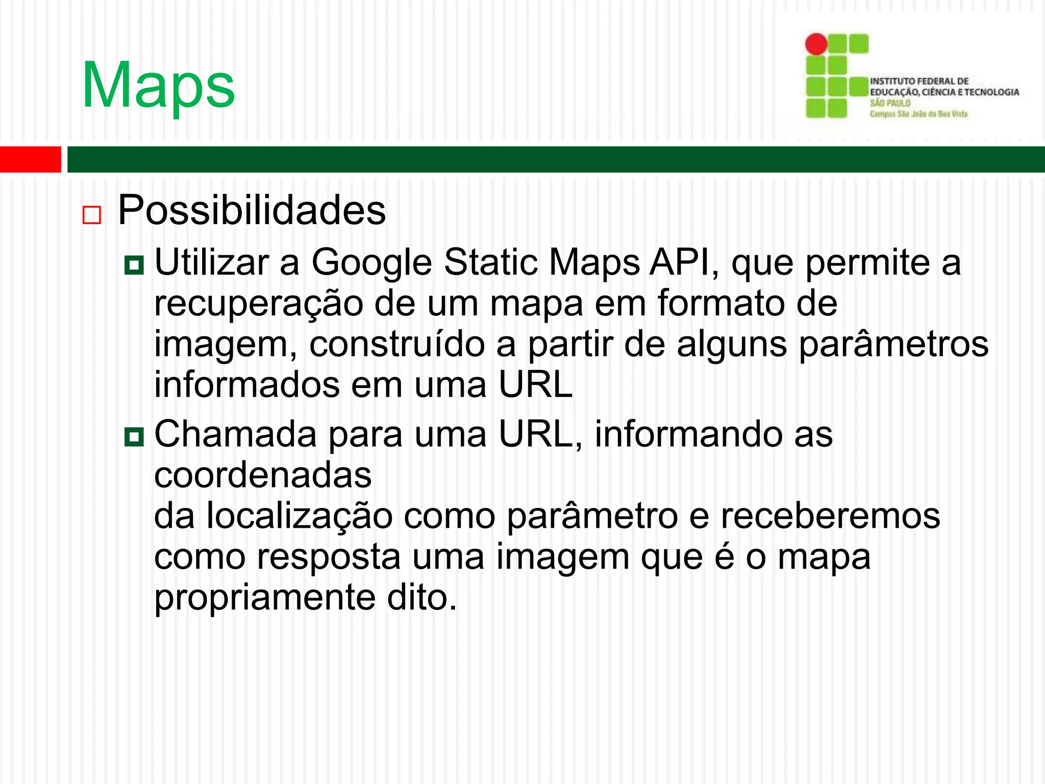 Maps
 Possibilidades
 Utilizar a Google Static Maps API, que permite a
recuperação de um mapa em formato de
imagem, construído a partir de alguns parâmetros
informados em uma URL
 Chamada para uma URL, informando as
coordenadas
da localização como parâmetro e receberemos
como resposta uma imagem que é o mapa
propriamente dito.
 