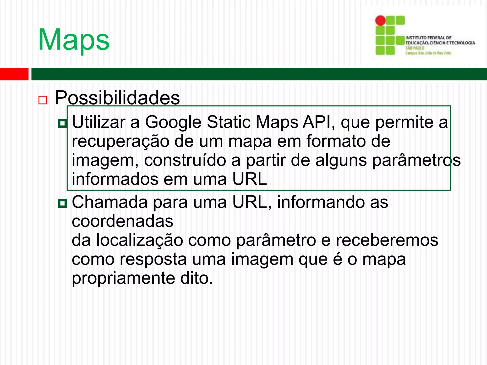 Maps
 Possibilidades
 Utilizar a Google Static Maps API, que permite a
recuperação de um mapa em formato de
imagem, construído a partir de alguns parâmetros
informados em uma URL
 Chamada para uma URL, informando as
coordenadas
da localização como parâmetro e receberemos
como resposta uma imagem que é o mapa
propriamente dito.
 
