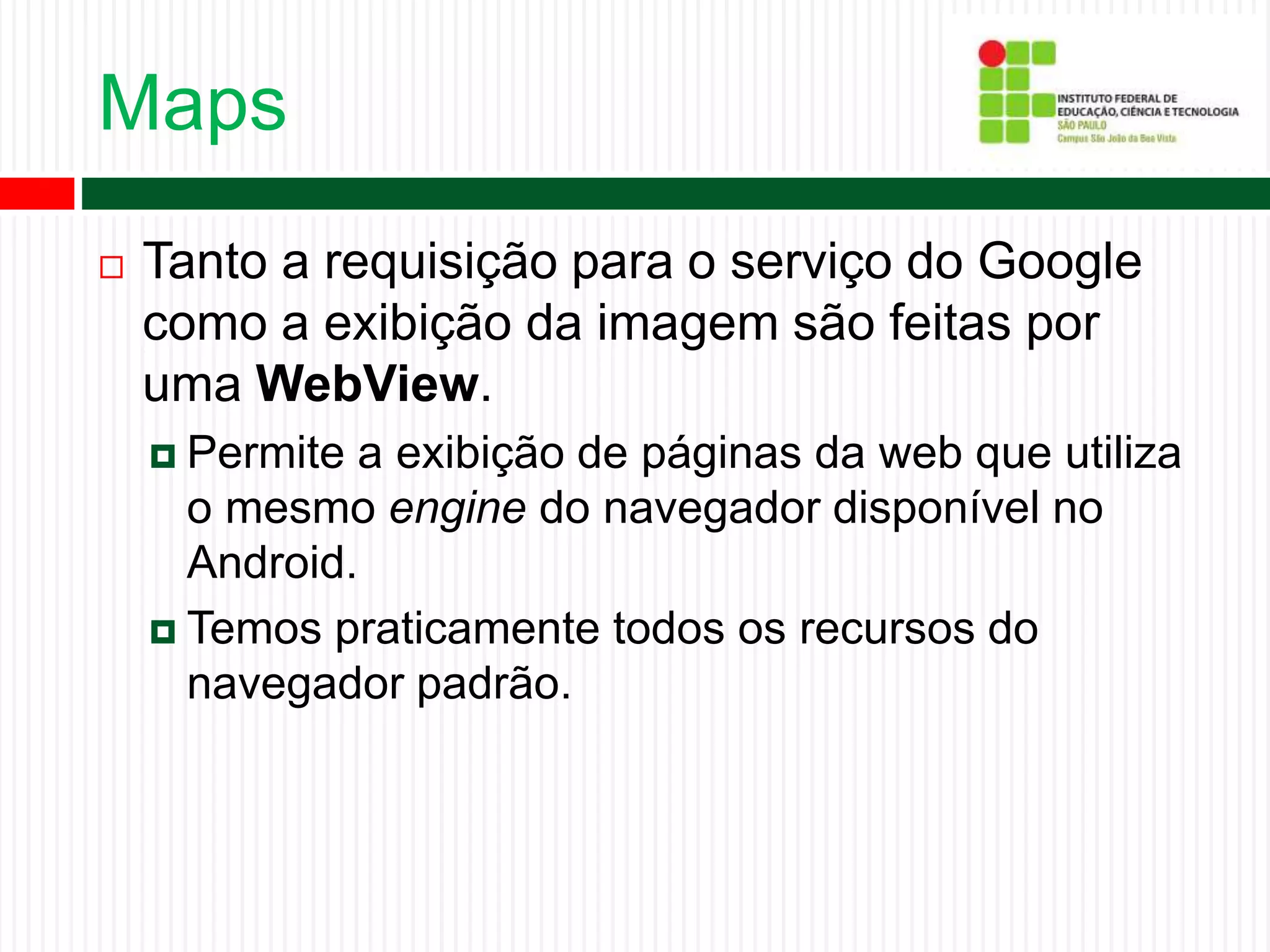 Maps
 Tanto a requisição para o serviço do Google
como a exibição da imagem são feitas por
uma WebView.
 Permite a exibição de páginas da web que utiliza
o mesmo engine do navegador disponível no
Android.
 Temos praticamente todos os recursos do
navegador padrão.
 
