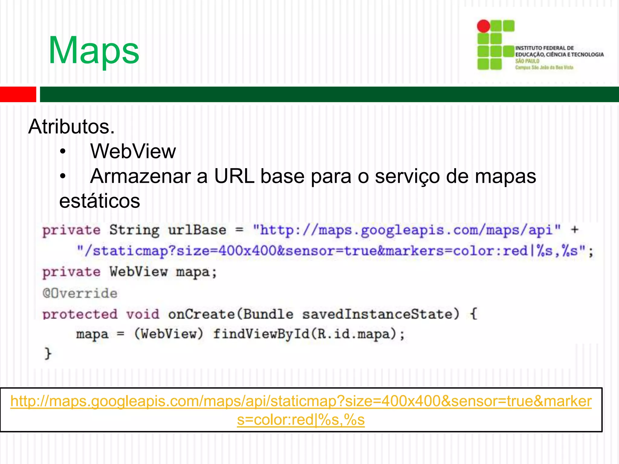 Maps
Atributos.
• WebView
• Armazenar a URL base para o serviço de mapas
estáticos
http://maps.googleapis.com/maps/api/staticmap?size=400x400&sensor=true&marker
s=color:red|%s,%s
 
