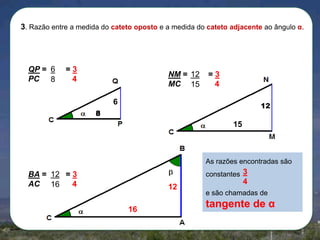 3. Razão entre a medida do cateto oposto e a medida do cateto adjacente ao ângulo α.

QP = 6
PC 8

=3
4

NM = 12
MC 15

=3
4

6

12

8

15

As razões encontradas são
constantes 3

BA = 12 = 3
AC 16
4

12
16

4
e são chamadas de

tangente de α

 