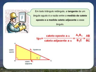 Em todo triângulo retângulo, a tangente de um
ângulo agudo é a razão entre a medida do cateto
oposto e a medida cateto adjacente a esse
ângulo.

A

B

C

 