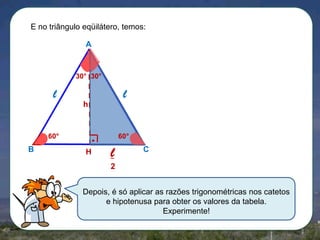 E no triângulo eqüilátero, temos:
A

30° 30°

l

l
h

60°

B

60°

H

l

C

2
Depois, é só aplicar as razões trigonométricas nos catetos
e hipotenusa para obter os valores da tabela.
Experimente!

 