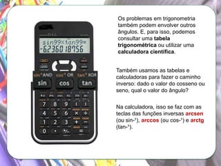 Os problemas em trigonometria
também podem envolver outros
ângulos. E, para isso, podemos
consultar uma tabela
trigonométrica ou utilizar uma
calculadora científica.
Também usamos as tabelas e
calculadoras para fazer o caminho
inverso: dado o valor do cosseno ou
seno, qual o valor do ângulo?
Na calculadora, isso se faz com as
teclas das funções inversas arcsen
(ou sin-¹), arccos (ou cos-¹) e arctg
(tan-¹).

 