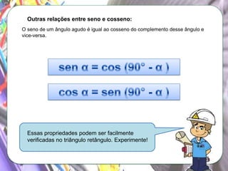 Outras relações entre seno e cosseno:
O seno de um ângulo agudo é igual ao cosseno do complemento desse ângulo e
vice-versa.

Essas propriedades podem ser facilmente
verificadas no triângulo retângulo. Experimente!

 
