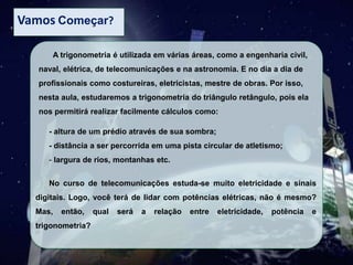 Vamos Começar?
A trigonometria é utilizada em várias áreas, como a engenharia civil,
naval, elétrica, de telecomunicações e na astronomia. E no dia a dia de
profissionais como costureiras, eletricistas, mestre de obras. Por isso,

nesta aula, estudaremos a trigonometria do triângulo retângulo, pois ela
nos permitirá realizar facilmente cálculos como:
- altura de um prédio através de sua sombra;
- distância a ser percorrida em uma pista circular de atletismo;

- largura de rios, montanhas etc.
No curso de telecomunicações estuda-se muito eletricidade e sinais
digitais. Logo, você terá de lidar com potências elétricas, não é mesmo?
Mas,

então,

trigonometria?

qual

será

a

relação

entre

eletricidade,

potência

e

 