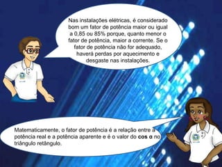 Nas instalações elétricas, é considerado
bom um fator de potência maior ou igual
a 0,85 ou 85% porque, quanto menor o
fator de potência, maior a corrente. Se o
fator de potência não for adequado,
haverá perdas por aquecimento e
desgaste nas instalações.

Matematicamente, o fator de potência é a relação entre a
potência real e a potência aparente e é o valor do cos α no
triângulo retângulo.

 
