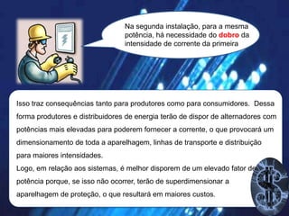 Na segunda instalação, para a mesma
potência, há necessidade do dobro da
intensidade de corrente da primeira

Isso traz consequências tanto para produtores como para consumidores. Dessa
forma produtores e distribuidores de energia terão de dispor de alternadores com
potências mais elevadas para poderem fornecer a corrente, o que provocará um
dimensionamento de toda a aparelhagem, linhas de transporte e distribuição

para maiores intensidades.
Logo, em relação aos sistemas, é melhor disporem de um elevado fator de
potência porque, se isso não ocorrer, terão de superdimensionar a
aparelhagem de proteção, o que resultará em maiores custos.

 