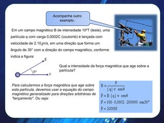 Acompanhe outro
exemplo.

Em um campo magnético B de intensidade 10²T (tesla), uma
partícula q com carga 0,0002C (coulomb) é lançada com
velocidade de 2.10 6m/s, em uma direção que forma um
ângulo de 30° com a direção do campo magnético, conforme
indica a figura:
Qual a intensidade da força magnética que age sobre a
partícula?

Para calcularmos a força magnética que age sobre
esta partícula, devemos usar a equação do campo
magnético generalizado para direções arbitrárias de
"lançamento". Ou seja:

 