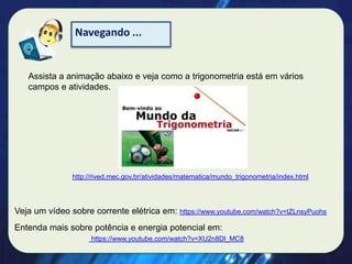 Navegando ...

Assista a animação abaixo e veja como a trigonometria está em vários
campos e atividades.

http://rived.mec.gov.br/atividades/matematica/mundo_trigonometria/index.html

Veja um vídeo sobre corrente elétrica em: https://www.youtube.com/watch?v=tZLnsyPuohs
Entenda mais sobre potência e energia potencial em:
https://www.youtube.com/watch?v=XU2n8Dl_MC8

 