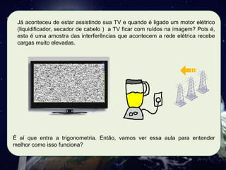 Já aconteceu de estar assistindo sua TV e quando é ligado um motor elétrico
(liquidificador, secador de cabelo ) a TV ficar com ruídos na imagem? Pois é,
esta é uma amostra das interferências que acontecem a rede elétrica recebe
cargas muito elevadas.

É aí que entra a trigonometria. Então, vamos ver essa aula para entender
melhor como isso funciona?

 