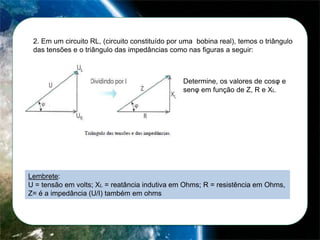2. Em um circuito RL, (circuito constituído por uma bobina real), temos o triângulo
das tensões e o triângulo das impedâncias como nas figuras a seguir:

Determine, os valores de cosφ e
senφ em função de Z, R e XL.

Lembrete:
U = tensão em volts; XL = reatância indutiva em Ohms; R = resistência em Ohms,
Z= é a impedância (U/I) também em ohms

 