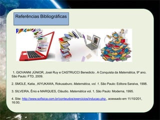 Referências Bibliográficas

1. GIOVANNI JÚNIOR, José Ruy e CASTRUCCI Benedicto . A Conquista da Matemática, 9º ano.
São Paulo: FTD, 2009.
2. SMOLE, Katia, ,KIYUKAWA, Rokusaburo. Matemática, vol. 1. São Paulo: Editora Saraiva, 1998.
3. SILVEIRA, Ênio e MARQUES, Cláudio. Matemática vol. 1. São Paulo: Moderna, 1995.
4. Site: http://www.sofisica.com.br/conteudos/exercicios/inducao.php , acessado em 11/10/201,
16:00.

 
