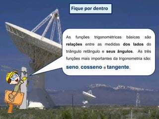 Fique por dentro

As

funções

trigonométricas

básicas

são

relações entre as medidas dos lados do

triângulo retângulo e seus ângulos.

As três

funções mais importantes da trigonometria são:
,

e

.

 