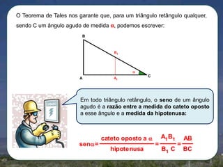 O Teorema de Tales nos garante que, para um triângulo retângulo qualquer,
sendo C um ângulo agudo de medida α, podemos escrever:
B

B1


A

A1

C

Em todo triângulo retângulo, o seno de um ângulo
agudo é a razão entre a medida do cateto oposto
a esse ângulo e a medida da hipotenusa:

sen=

cateto oposto a 
hipotenusa

=

A1 B1
B1 C

AB
=

BC

 