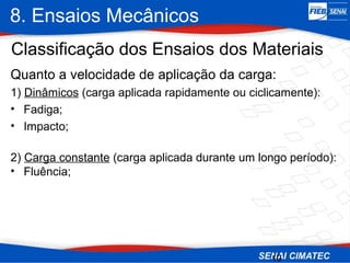 8. Ensaios Mecânicos
10
Classificação dos Ensaios dos Materiais
Quanto a velocidade de aplicação da carga:
1) Dinâmicos (carga aplicada rapidamente ou ciclicamente):
• Fadiga;
• Impacto;
2) Carga constante (carga aplicada durante um longo período):
• Fluência;
 