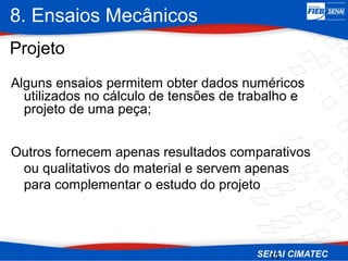 8. Ensaios Mecânicos
11
Alguns ensaios permitem obter dados numéricos
utilizados no cálculo de tensões de trabalho e
projeto de uma peça;
Projeto
Outros fornecem apenas resultados comparativos
ou qualitativos do material e servem apenas
para complementar o estudo do projeto
 
