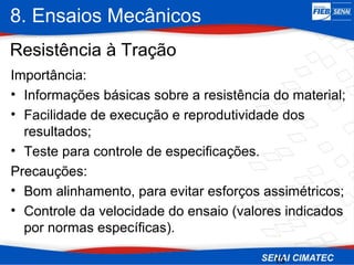 8. Ensaios Mecânicos
13
Importância:
• Informações básicas sobre a resistência do material;
• Facilidade de execução e reprodutividade dos
resultados;
• Teste para controle de especificações.
Precauções:
• Bom alinhamento, para evitar esforços assimétricos;
• Controle da velocidade do ensaio (valores indicados
por normas específicas).
Resistência à Tração
 