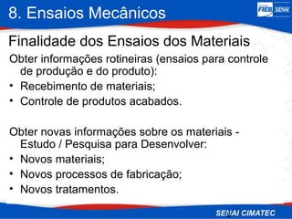 8. Ensaios Mecânicos
3
Finalidade dos Ensaios dos Materiais
Obter informações rotineiras (ensaios para controle
de produção e do produto):
• Recebimento de materiais;
• Controle de produtos acabados.
Obter novas informações sobre os materiais -
Estudo / Pesquisa para Desenvolver:
• Novos materiais;
• Novos processos de fabricação;
• Novos tratamentos.
 