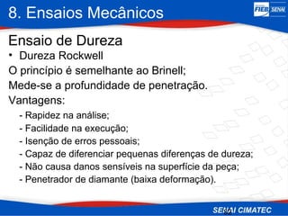 8. Ensaios Mecânicos
32
• Dureza Rockwell
O princípio é semelhante ao Brinell;
Mede-se a profundidade de penetração.
Vantagens:
- Rapidez na análise;
- Facilidade na execução;
- Isenção de erros pessoais;
- Capaz de diferenciar pequenas diferenças de dureza;
- Não causa danos sensíveis na superfície da peça;
- Penetrador de diamante (baixa deformação).
Ensaio de Dureza
 