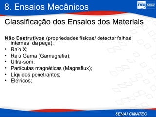 8. Ensaios Mecânicos
5
Classificação dos Ensaios dos Materiais
Não Destrutivos (propriedades físicas/ detectar falhas
internas da peça):
• Raio X;
• Raio Gama (Gamagrafia);
• Ultra-som;
• Partículas magnéticas (Magnaflux);
• Líquidos penetrantes;
• Elétricos;
 