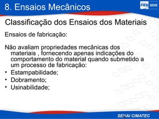 8. Ensaios Mecânicos
6
Classificação dos Ensaios dos Materiais
Não avaliam propriedades mecânicas dos
materiais , fornecendo apenas indicações do
comportamento do material quando submetido a
um processo de fabricação:
• Estampabilidade;
• Dobramento;
• Usinabilidade;
Ensaios de fabricação:
 