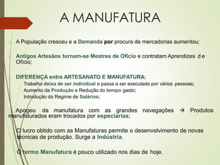 A MANUFATURA
 A População cresceu e a Demanda por procura de mercadorias aumentou;
 Antigos Artesãos tornam-se Mestres de Ofício e contratam Aprendizes d e
Ofício;
 DIFERENÇA entre ARTESANATO E MANUFATURA:
Trabalho deixa de ser individual e passa a ser executado por vários pessoas;
Aumento da Produção e Redução do tempo gasto;
Introdução do Regime de Salários;
Apogeu da manufatura com as grandes navegações → Produtos
manufaturados eram trocados por especiarias;
O lucro obtido com as Manufaturas permite o desenvolvimento de novas
técnicas de produção. Surge a Indústria.
O termo Manufatura é pouco utilizado nos dias de hoje.
 
