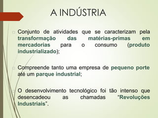 A INDÚSTRIA
 Conjunto de atividades que se
matérias-primas
caracterizam pela
em
consumo (produto
transformação das
mercadorias para o
industrializado);
 Compreende tanto uma empresa de pequeno porte
até um parque industrial;
 O desenvolvimento tecnológico foi tão intenso que
desencadeou as chamadas “Revoluções
Industriais”.
 