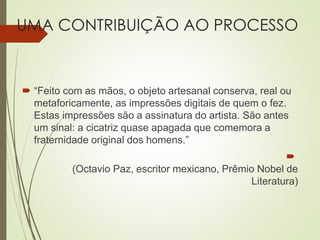 UMA CONTRIBUIÇÃO AO PROCESSO
 “Feito com as mãos, o objeto artesanal conserva, real ou
metaforicamente, as impressões digitais de quem o fez.
Estas impressões são a assinatura do artista. São antes
um sinal: a cicatriz quase apagada que comemora a
fraternidade original dos homens.”

(Octavio Paz, escritor mexicano, Prêmio Nobel de
Literatura)
 