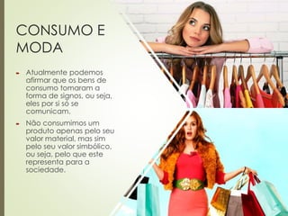 CONSUMO E
MODA
 Atualmente podemos
afirmar que os bens de
consumo tomaram a
forma de signos, ou seja,
eles por si só se
comunicam.
 Não consumimos um
produto apenas pelo seu
valor material, mas sim
pelo seu valor simbólico,
ou seja, pelo que este
representa para a
sociedade.
 