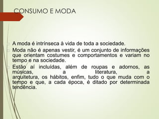 CONSUMO E MODA
 A moda é intrínseca à vida de toda a sociedade.
 Moda não é apenas vestir, é um conjunto de informações
que orientam costumes e comportamentos e variam no
tempo e na sociedade.
 Estão aí incluídas, além de roupas e adornos, as
músicas, a literatura, a
arquitetura, os hábitos, enfim, tudo o que muda com o
tempo e que, a cada época, é ditado por determinada
tendência.
 