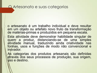 O Artesanato e suas categorias
 o artesanato é um trabalho individual e deve resultar
em um objeto ou artefato novo fruto da transformação
de matérias-primas e produzidos em pequena escala.
 Esta atividade deve demonstrar habilidade singular de
quem a produz, distanciando-se de uma simples
atividade manual, traduzindo ainda criatividade nas
formas, usos e funções de modo não convencional e
inovador.
 As categorias dos produtos artesanais são definidas
através dos seus processos de produção, sua origem,
uso e destino.
 