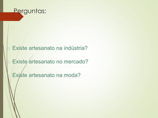 Perguntas:
 Existe artesanato na indústria?
 Existe artesanato no mercado?
 Existe artesanato na moda?
 