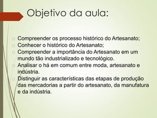 Objetivo da aula:
 Compreender os processo histórico do Artesanato;
 Conhecer o histórico do Artesanato;
 Compreender a importância do Artesanato em um
mundo tão industrializado e tecnológico.
 Analisar o há em comum entre moda, artesanato e
indústria.
 Distinguir as características das etapas de produção
das mercadorias a partir do artesanato, da manufatura
e da indústria.
 