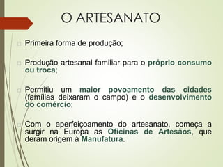 O ARTESANATO
 Primeira forma de produção;
 Produção artesanal familiar para o próprio consumo
ou troca;
 Permitiu um maior povoamento das cidades
(famílias deixaram o campo) e o desenvolvimento
do comércio;
 Com o aperfeiçoamento do artesanato, começa a
surgir na Europa as Oficinas de Artesãos, que
deram origem à Manufatura.
 