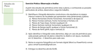 Exercício Prático: Observação e Análise
A partir dos estudos de pertinência entre retas e planos, e conhecendo as posições
particulares de ambos, desenvolva o seguinte trabalho.
1) Identifique e fotografe elementos construtivos e de arquitetura no espaço
interno e externo da Faculdade que apresentem retas pertencendo à planos:
a) Planos Horizontais (fronto-horizontais, horizontais e de topo) (3)
b) Planos Frontais (verticais, fronto-horizontais e frontais.) (3)
c) Planos de Topo (topo, frontal e qualquer) (3)
d) Planos Verticais (vertical, horizontal e qualquer) (3)
e) Planos de Rampa (perfil, qualquer e fronto-horizontal) (3)
f) Planos de Perfil (perfil, topo e vertical) (3)
2) Após identificar e fotografar estes elementos, eleja um caso de pertinência para
cada posição particular de plano e desenhe no diedro e em épura, resultando
em 12 desenhos – 2 desenhos para cada caso.
3) Reúna os arquivos fotográficos em formato digital (Word ou PowerPoint) e envie
para o email lucasreitz@gmail.com.
4) Entregue os desenhos até dia 01/06.
Estudos do
Plano
 