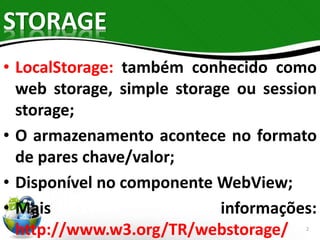 STORAGE 
• LocalStorage: também conhecido como 
web storage, simple storage ou session 
storage; 
• O armazenamento acontece no formato 
de pares chave/valor; 
• Disponível no componente WebView; 
• Mais informações: 
http://www.w3.org/TR/webstorage/ 
2 
 