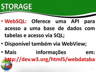 STORAGE 
• WebSQL: Oferece uma API para 
acesso a uma base de dados com 
tabelas e acesso via SQL; 
• Disponível também viaWebView; 
• Mais informações em: 
http://dev.w3.org/html5/webdataba 
se/ 
4 
 