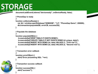 STORAGE 
5 
document.addEventListener("deviceready", onDeviceReady, false); 
// PhoneGap is ready 
// 
function onDeviceReady() { 
var db = window.openDatabase(“DEMODB", "1.0", "PhoneGap Demo", 200000); 
db.transaction(populateDB, errorCB, successCB); 
} 
// Populate the database 
// 
function populateDB(tx) { 
tx.executeSql('DROP TABLE IF EXISTS DEMO'); 
tx.executeSql('CREATE TABLE IF NOT EXISTS DEMO (id unique, data)'); 
tx.executeSql('INSERT INTO DEMO (id, data) VALUES (1, "First row")'); 
tx.executeSql('INSERT INTO DEMO (id, data) VALUES (2, "Second row")'); 
} 
// Transaction error callback 
// 
function errorCB(err) { 
alert("Error processing SQL: "+err); 
} 
// Transaction success callback 
// 
function successCB() { 
alert("success!"); 
} 
 