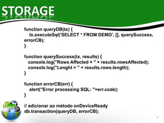 STORAGE 
6 
function queryDB(tx) { 
tx.executeSql('SELECT * FROM DEMO', [], querySuccess, 
errorCB); 
} 
function querySuccess(tx, results) { 
console.log("Rows Affected = " + results.rowsAffected); 
console.log("Lenght = " + results.rows.length); 
} 
function errorCB(err) { 
alert("Error processing SQL: "+err.code); 
} 
// adicionar ao método onDeviceReady 
db.transaction(queryDB, errorCB); 
 