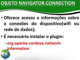 8 
OBJETO NAVIGATOR.CONNECTION 
• Oferece acesso a informações sobre 
a conexões do dispositivo(wifi ou 
rede de dados); 
• É necessário instalar o plugin: 
–org.apache.cordova.network-information 
 