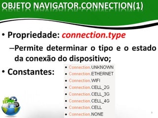 9 
OBJETO NAVIGATOR.CONNECTION(1) 
• Propriedade: connection.type 
–Permite determinar o tipo e o estado 
da conexão do dispositivo; 
• Constantes: 
 
