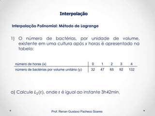 Interpolação Polinomial: Método de Lagrange
Interpolação
Prof. Renan Gustavo Pacheco Soares
número de horas (x) 0 1 2 3 4
número de bactérias por volume unitário (y) 32 47 65 92 132
 