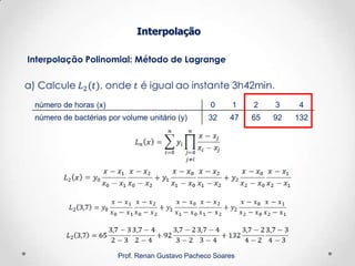 Interpolação Polinomial: Método de Lagrange
Interpolação
Prof. Renan Gustavo Pacheco Soares
número de horas (x) 0 1 2 3 4
número de bactérias por volume unitário (y) 32 47 65 92 132
 