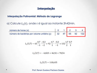 Interpolação Polinomial: Método de Lagrange
Interpolação
Prof. Renan Gustavo Pacheco Soares
número de horas (x) 0 1 2 3 4
número de bactérias por volume unitário (y) 32 47 65 92 132
 