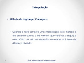 Interpolação
Prof. Renan Gustavo Pacheco Soares
• Método de Lagrange: Vantagens.
• Quando é feita somente uma interpolação, este método é
tão eficiente quanto o de Newton (que veremos a seguir) e
mais prático por não ser necessário armazenar as tabelas de
diferença dividida.
 