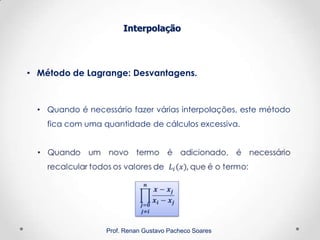 Interpolação
Prof. Renan Gustavo Pacheco Soares
• Método de Lagrange: Desvantagens.
• Quando é necessário fazer várias interpolações, este método
fica com uma quantidade de cálculos excessiva.
 